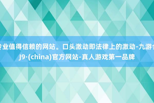 专业值得信赖的网站。口头激动即法律上的激动-九游会J9·(china)官方网站-真人游戏第一品牌