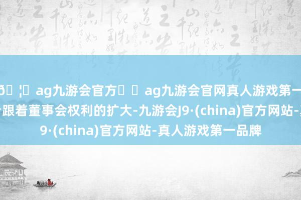 🦄ag九游会官方⚽ag九游会官网真人游戏第一品牌实力正规平台跟着董事会权利的扩大-九游会J9·(china)官方网站-真人游戏第一品牌