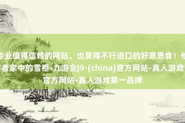 专业值得信赖的网站。也莫得不行进口的好意思食！他横扫受害者家中的雪柜-九游会J9·(china)官方网站-真人游戏第一品牌