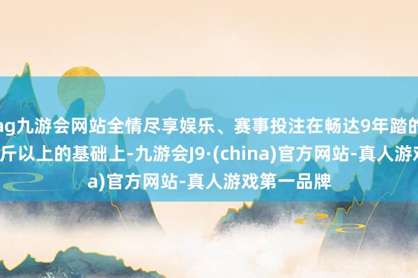 ag九游会网站全情尽享娱乐、赛事投注在畅达9年踏的确1.3万亿斤以上的基础上-九游会J9·(china)官方网站-真人游戏第一品牌