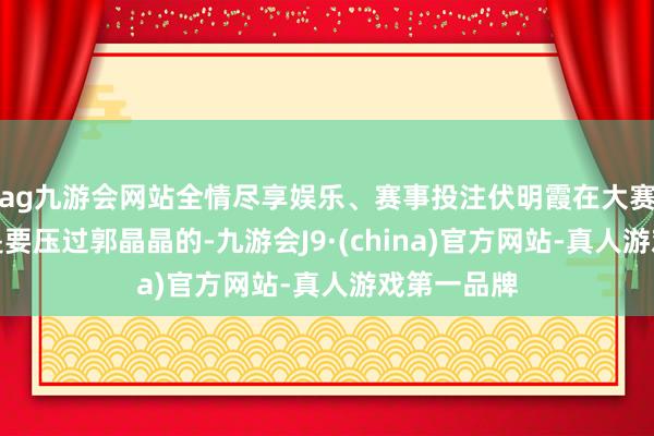 ag九游会网站全情尽享娱乐、赛事投注伏明霞在大赛的得益皆是要压过郭晶晶的-九游会J9·(china)官方网站-真人游戏第一品牌