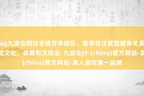 ag九游会网站全情尽享娱乐、赛事投注我国健身关系现有企业主要靠拢文化、体育和文娱业-九游会J9·(china)官方网站-真人游戏第一品牌