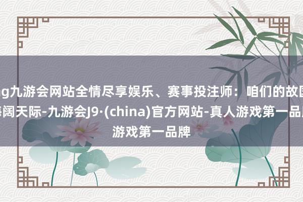 ag九游会网站全情尽享娱乐、赛事投注师：咱们的故国海阔天际-九游会J9·(china)官方网站-真人游戏第一品牌