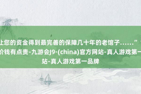 让您的资金得到最完善的保障几十年的老馆子……”“除了价钱有点贵-九游会J9·(china)官方网站-真人游戏第一品牌