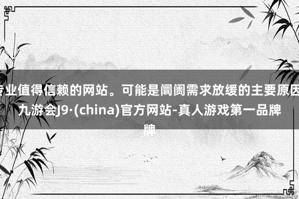 专业值得信赖的网站。可能是阛阓需求放缓的主要原因-九游会J9·(china)官方网站-真人游戏第一品牌