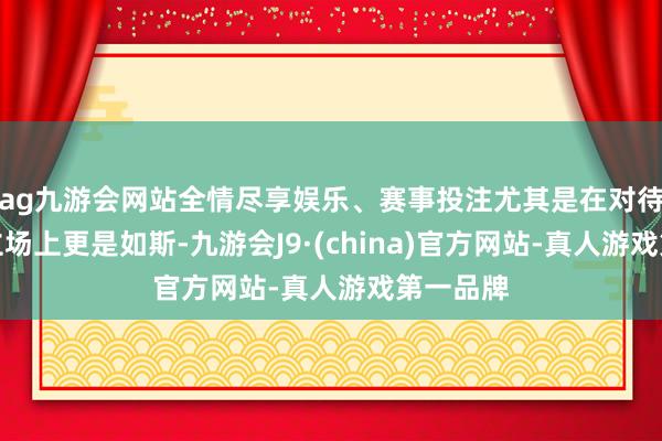 ag九游会网站全情尽享娱乐、赛事投注尤其是在对待同伴的立场上更是如斯-九游会J9·(china)官方网站-真人游戏第一品牌