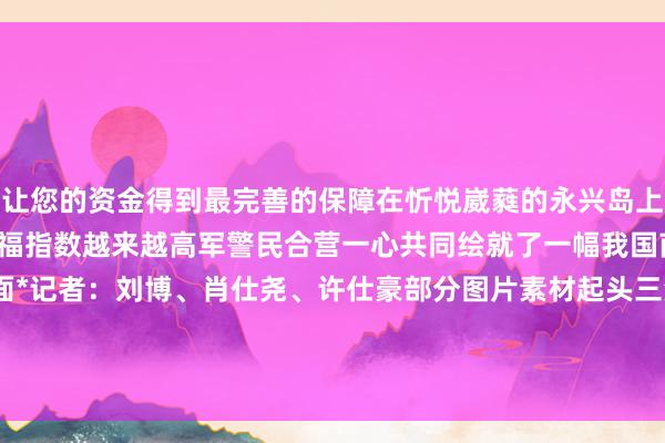 让您的资金得到最完善的保障在忻悦崴蕤的永兴岛上住户们的生计愈发便利幸福指数越来越高军警民合营一心共同绘就了一幅我国南海独到的艳丽画面*记者：刘博、肖仕尧、许仕豪部分图片素材起头三沙卫视 发布于：北京市-九游会J9·(china)官方网站-真人游戏第一品牌