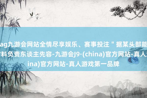 ag九游会网站全情尽享娱乐、赛事投注＂据某头部能源电板企业材料负责东谈主先容-九游会J9·(china)官方网站-真人游戏第一品牌