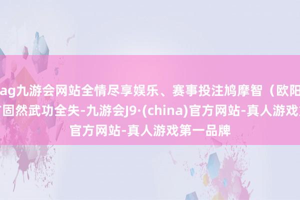 ag九游会网站全情尽享娱乐、赛事投注鸠摩智（欧阳智）我方固然武功全失-九游会J9·(china)官方网站-真人游戏第一品牌