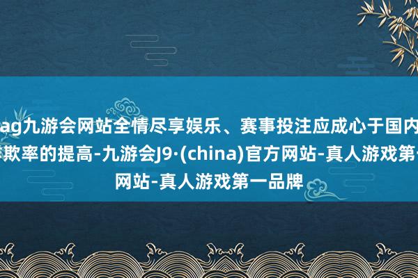 ag九游会网站全情尽享娱乐、赛事投注应成心于国内产能诈欺率的提高-九游会J9·(china)官方网站-真人游戏第一品牌