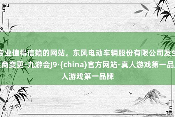 专业值得信赖的网站。东风电动车辆股份有限公司发生工商变更-九游会J9·(china)官方网站-真人游戏第一品牌