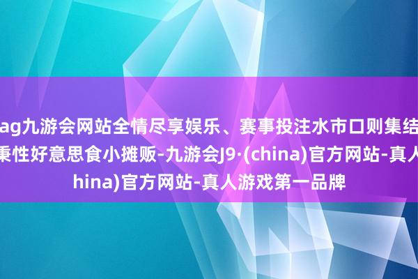 ag九游会网站全情尽享娱乐、赛事投注水市口则集结了更多的水乡秉性好意思食小摊贩-九游会J9·(china)官方网站-真人游戏第一品牌