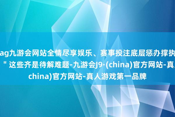 ag九游会网站全情尽享娱乐、赛事投注底层惩办撑执体系怎么协同？＂这些齐是待解难题-九游会J9·(china)官方网站-真人游戏第一品牌