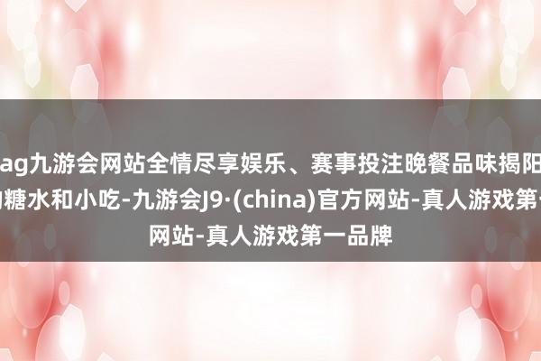 ag九游会网站全情尽享娱乐、赛事投注晚餐品味揭阳特质的糖水和小吃-九游会J9·(china)官方网站-真人游戏第一品牌