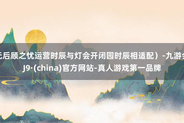 无后顾之忧运营时辰与灯会开闭园时辰相适配）-九游会J9·(china)官方网站-真人游戏第一品牌