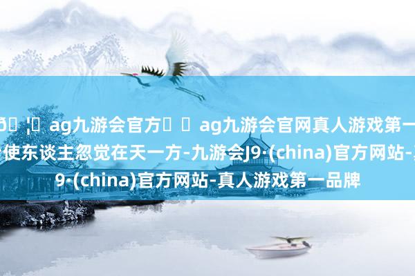 🦄ag九游会官方⚽ag九游会官网真人游戏第一品牌实力正规平台使东谈主忽觉在天一方-九游会J9·(china)官方网站-真人游戏第一品牌