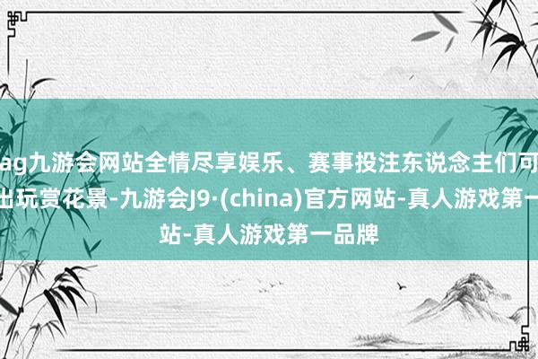 ag九游会网站全情尽享娱乐、赛事投注东说念主们可以外出玩赏花景-九游会J9·(china)官方网站-真人游戏第一品牌