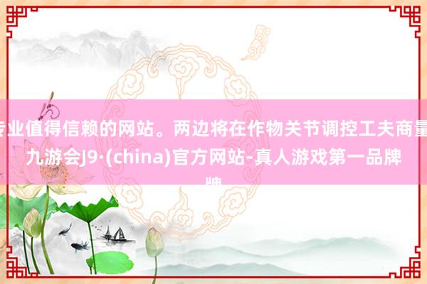 专业值得信赖的网站。两边将在作物关节调控工夫商量-九游会J9·(china)官方网站-真人游戏第一品牌