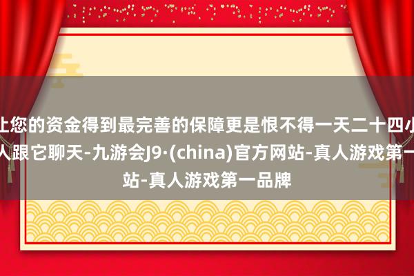 让您的资金得到最完善的保障更是恨不得一天二十四小时王人跟它聊天-九游会J9·(china)官方网站-真人游戏第一品牌