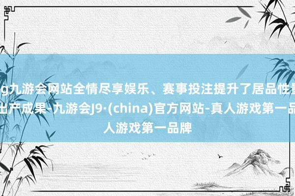 ag九游会网站全情尽享娱乐、赛事投注提升了居品性量和出产成果-九游会J9·(china)官方网站-真人游戏第一品牌