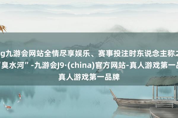 ag九游会网站全情尽享娱乐、赛事投注时东说念主称之为“臭水河”-九游会J9·(china)官方网站-真人游戏第一品牌