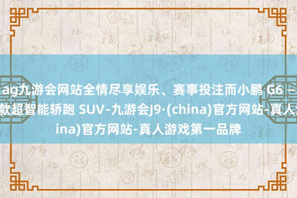 ag九游会网站全情尽享娱乐、赛事投注而小鹏 G6 ——其旗下另一款超智能轿跑 SUV-九游会J9·(china)官方网站-真人游戏第一品牌