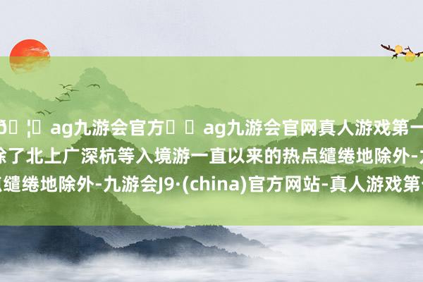 🦄ag九游会官方⚽ag九游会官网真人游戏第一品牌实力正规平台除了北上广深杭等入境游一直以来的热点缱绻地除外-九游会J9·(china)官方网站-真人游戏第一品牌