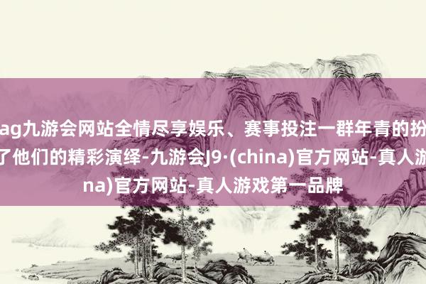 ag九游会网站全情尽享娱乐、赛事投注一群年青的扮演者也带来了他们的精彩演绎-九游会J9·(china)官方网站-真人游戏第一品牌