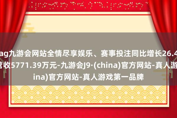 ag九游会网站全情尽享娱乐、赛事投注同比增长26.41%；遣散营收5771.39万元-九游会J9·(china)官方网站-真人游戏第一品牌