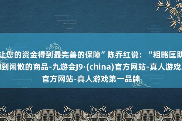 让您的资金得到最完善的保障”陈乔红说：“粗略匡助主顾选购到闲散的商品-九游会J9·(china)官方网站-真人游戏第一品牌