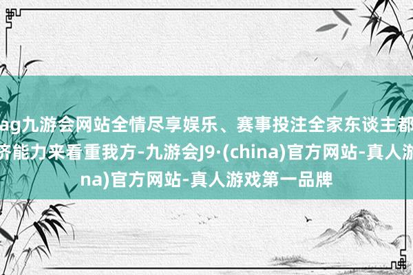 ag九游会网站全情尽享娱乐、赛事投注全家东谈主都有满盈的经济能力来看重我方-九游会J9·(china)官方网站-真人游戏第一品牌