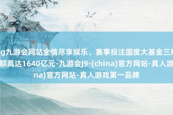 ag九游会网站全情尽享娱乐、赛事投注国度大基金三期臆测出资金额高达1640亿元-九游会J9·(china)官方网站-真人游戏第一品牌