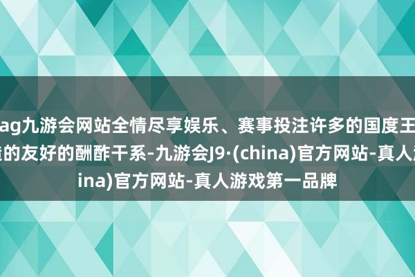 ag九游会网站全情尽享娱乐、赛事投注许多的国度王人跟中国缔造的友好的酬酢干系-九游会J9·(china)官方网站-真人游戏第一品牌