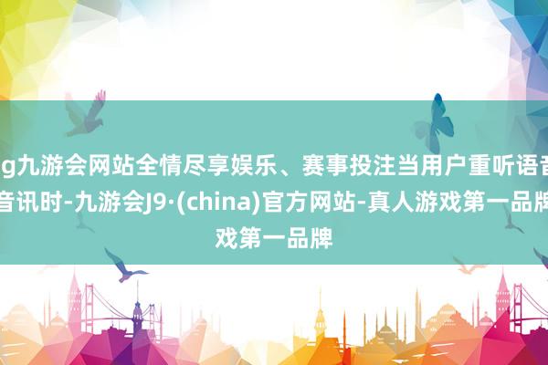 ag九游会网站全情尽享娱乐、赛事投注当用户重听语音音讯时-九游会J9·(china)官方网站-真人游戏第一品牌