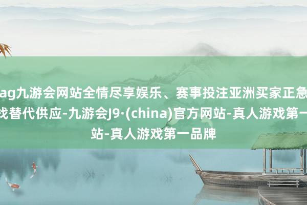 ag九游会网站全情尽享娱乐、赛事投注亚洲买家正急于寻找替代供应-九游会J9·(china)官方网站-真人游戏第一品牌