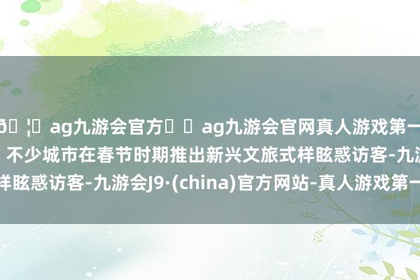 🦄ag九游会官方⚽ag九游会官网真人游戏第一品牌实力正规平台”不少城市在春节时期推出新兴文旅式样眩惑访客-九游会J9·(china)官方网站-真人游戏第一品牌