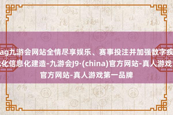 ag九游会网站全情尽享娱乐、赛事投注并加强数字疾控发展优化信息化建造-九游会J9·(china)官方网站-真人游戏第一品牌