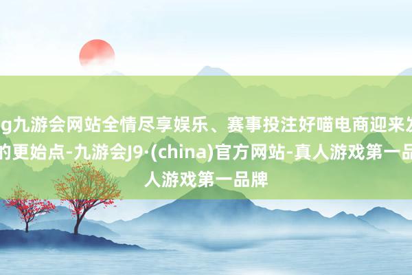 ag九游会网站全情尽享娱乐、赛事投注好喵电商迎来发展的更始点-九游会J9·(china)官方网站-真人游戏第一品牌