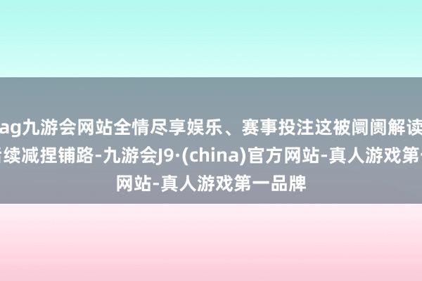 ag九游会网站全情尽享娱乐、赛事投注这被阛阓解读为为后续减捏铺路-九游会J9·(china)官方网站-真人游戏第一品牌