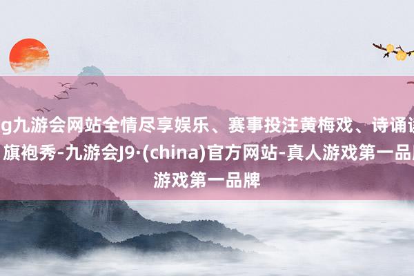 ag九游会网站全情尽享娱乐、赛事投注黄梅戏、诗诵读、旗袍秀-九游会J9·(china)官方网站-真人游戏第一品牌