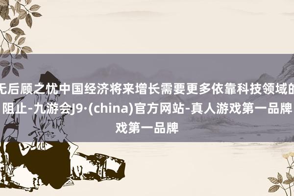 无后顾之忧中国经济将来增长需要更多依靠科技领域的阻止-九游会J9·(china)官方网站-真人游戏第一品牌