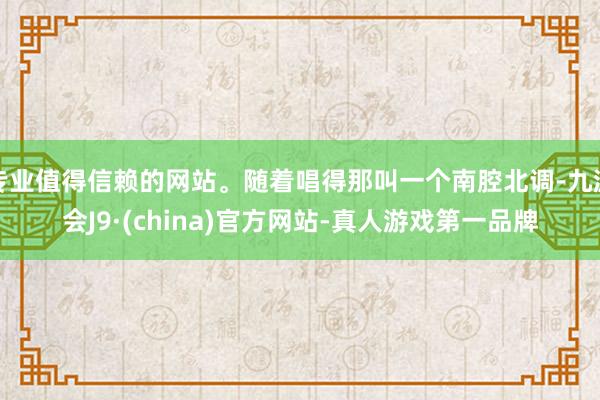 专业值得信赖的网站。随着唱得那叫一个南腔北调-九游会J9·(china)官方网站-真人游戏第一品牌