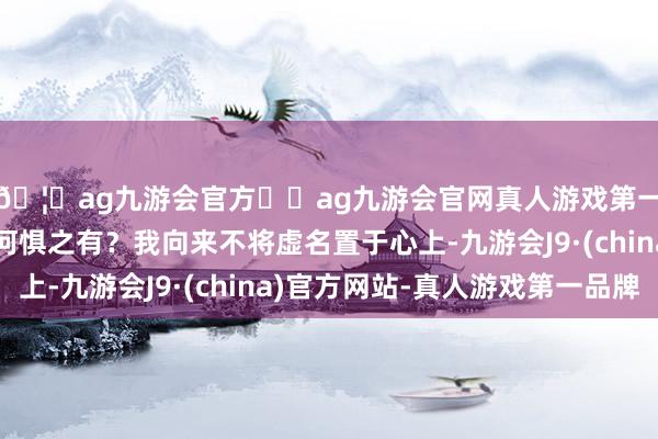 🦄ag九游会官方⚽ag九游会官网真人游戏第一品牌实力正规平台何惧之有？我向来不将虚名置于心上-九游会J9·(china)官方网站-真人游戏第一品牌