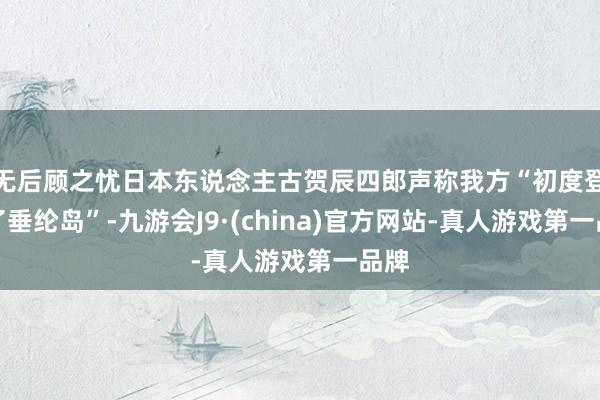 无后顾之忧日本东说念主古贺辰四郎声称我方“初度登上了垂纶岛”-九游会J9·(china)官方网站-真人游戏第一品牌