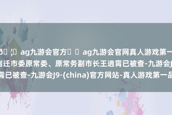 🦄ag九游会官方⚽ag九游会官网真人游戏第一品牌实力正规平台宿迁市委原常委、原常务副市长王逍霄已被查-九游会J9·(china)官方网站-真人游戏第一品牌