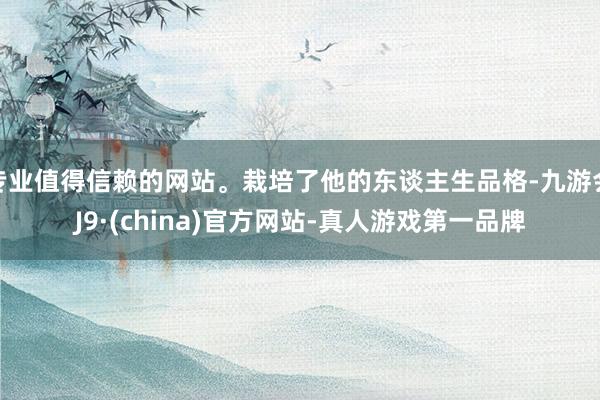 专业值得信赖的网站。栽培了他的东谈主生品格-九游会J9·(china)官方网站-真人游戏第一品牌