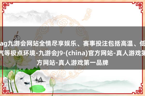 ag九游会网站全情尽享娱乐、赛事投注包括高温、低温、湿气等极点环境-九游会J9·(china)官方网站-真人游戏第一品牌