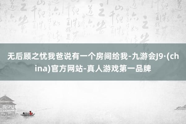 无后顾之忧我爸说有一个房间给我-九游会J9·(china)官方网站-真人游戏第一品牌