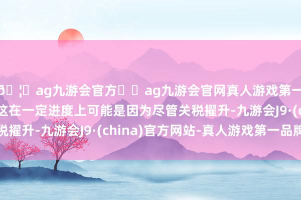 🦄ag九游会官方⚽ag九游会官网真人游戏第一品牌实力正规平台这在一定进度上可能是因为尽管关税擢升-九游会J9·(china)官方网站-真人游戏第一品牌