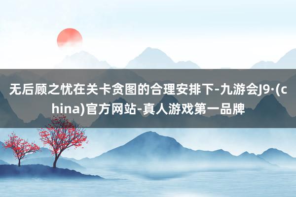 无后顾之忧在关卡贪图的合理安排下-九游会J9·(china)官方网站-真人游戏第一品牌